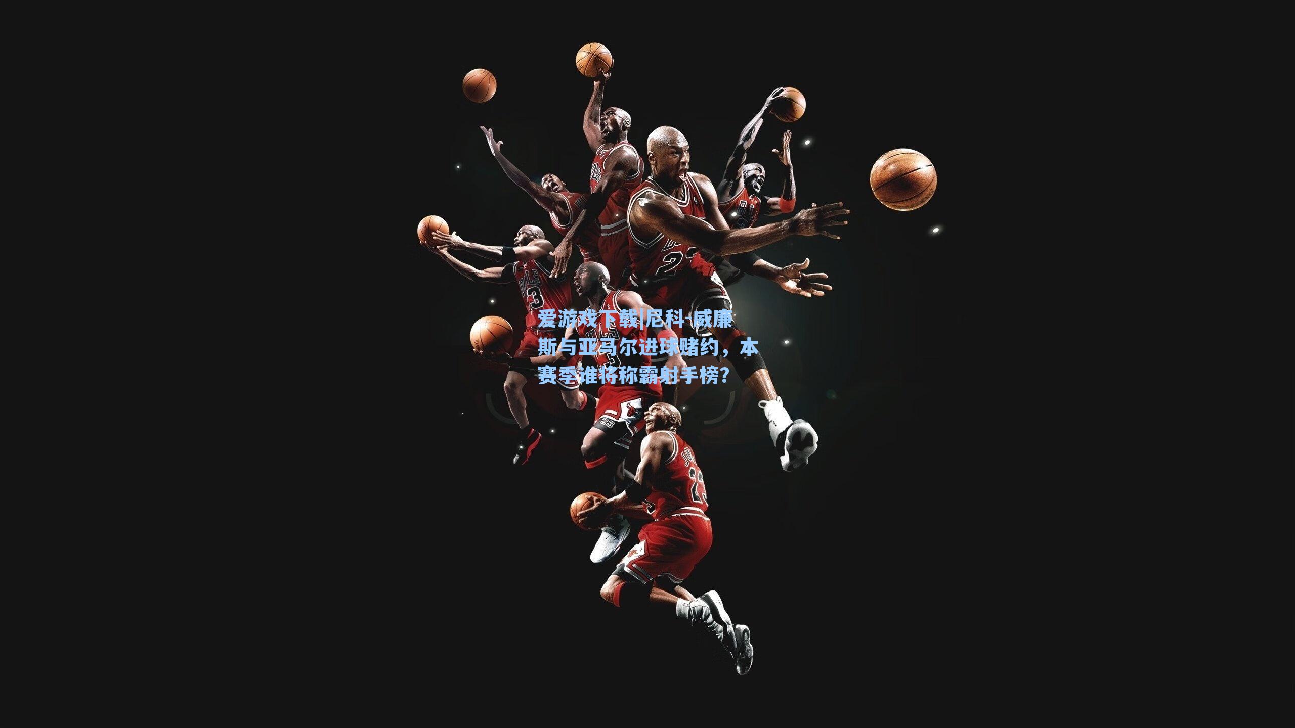 爱游戏下载|尼科-威廉斯与亚马尔进球赌约，本赛季谁将称霸射手榜？