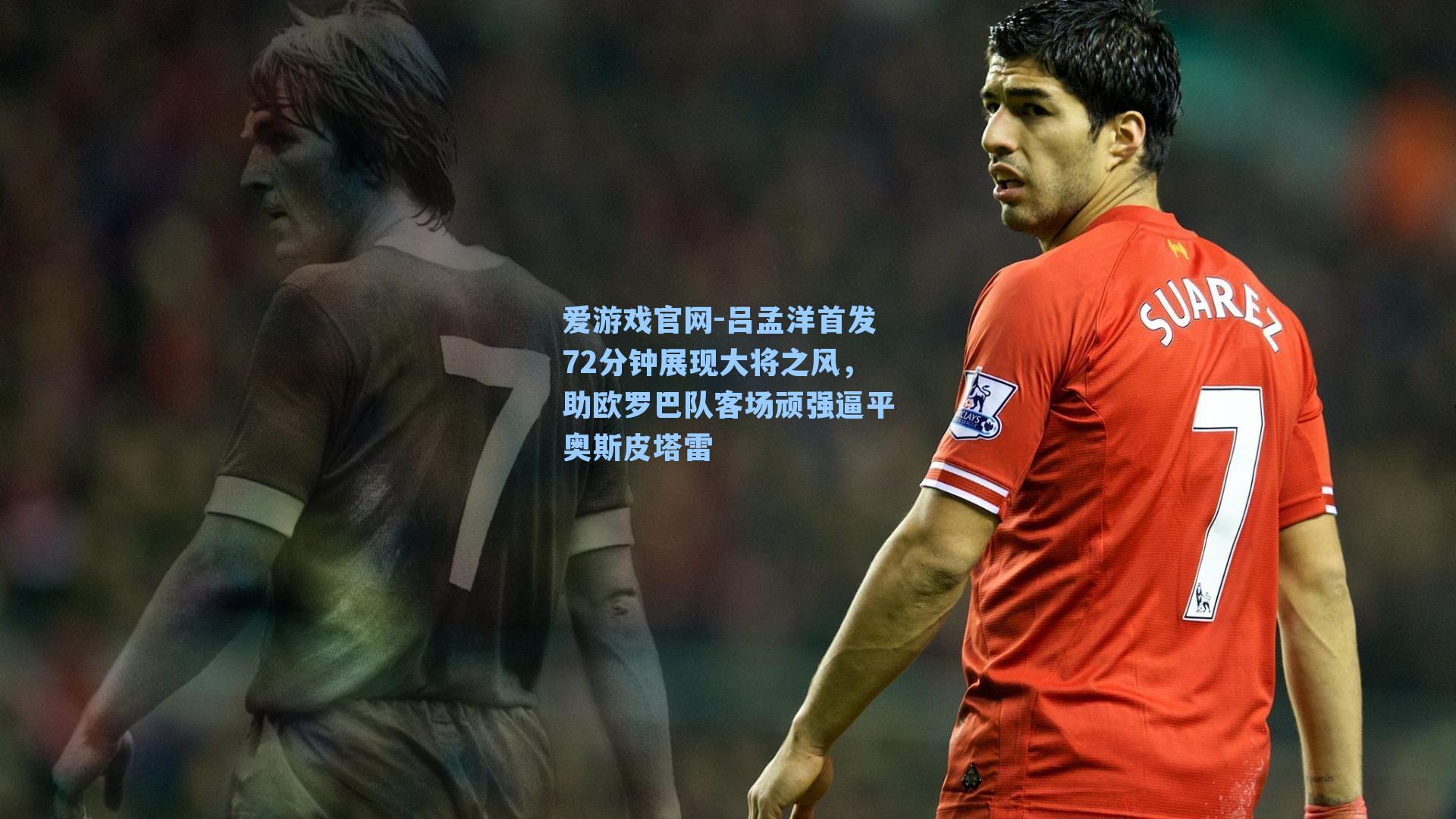 爱游戏官网-吕孟洋首发72分钟展现大将之风，助欧罗巴队客场顽强逼平奥斯皮塔雷