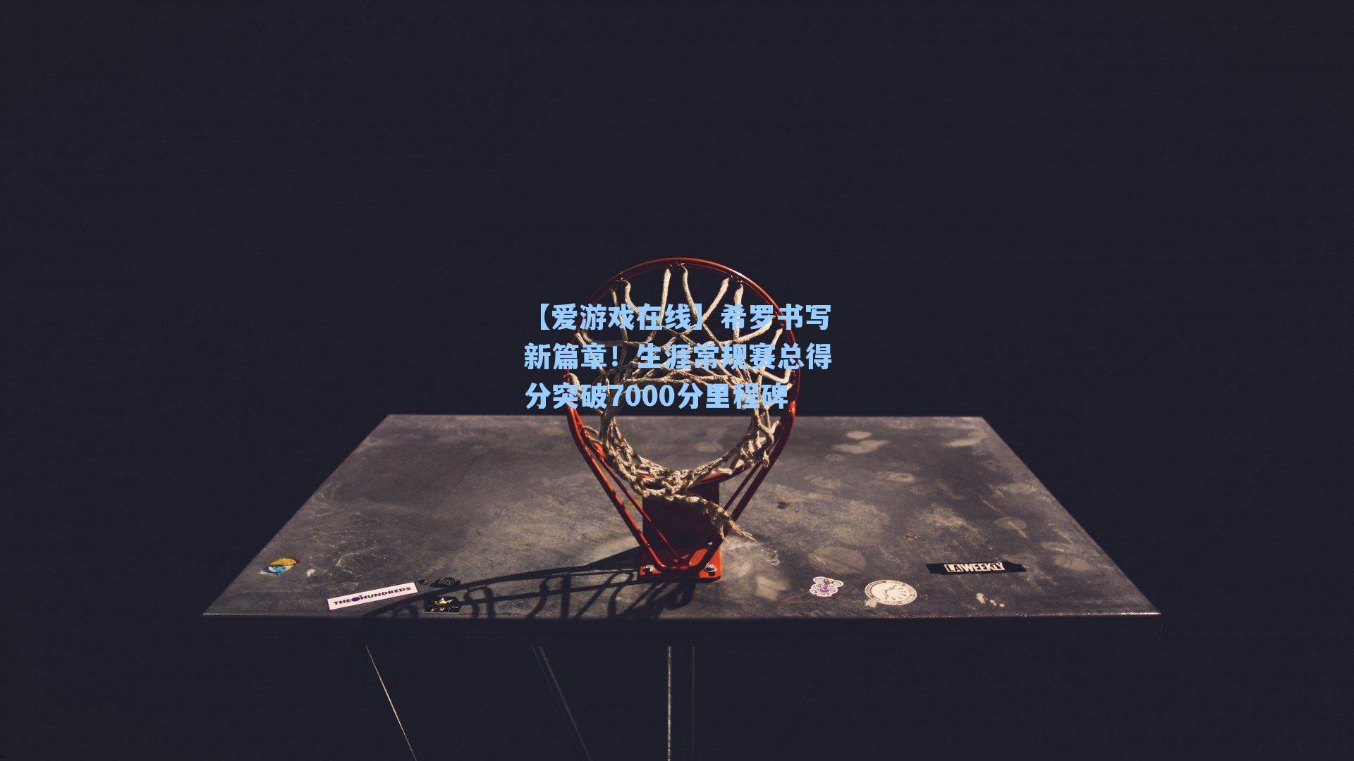 希罗书写新篇章!生涯常规赛总得分突破7000分里程碑
